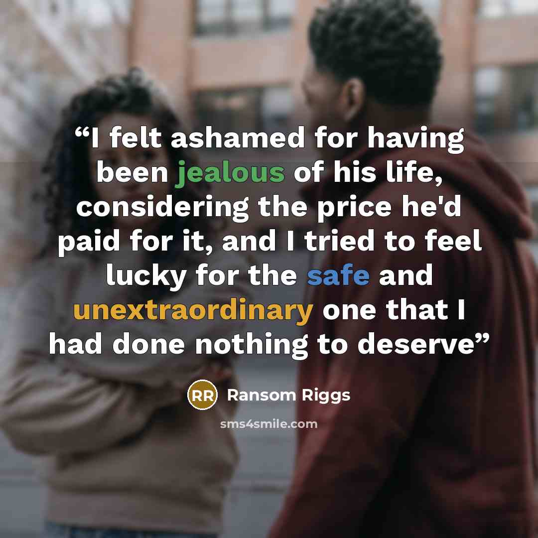 “I felt ashamed for having been jealous of his life, considering the price he'd paid for it, and I tried to feel lucky for the safe and unextraordinary one that I had done nothing to deserve” quote by Ransom Riggs