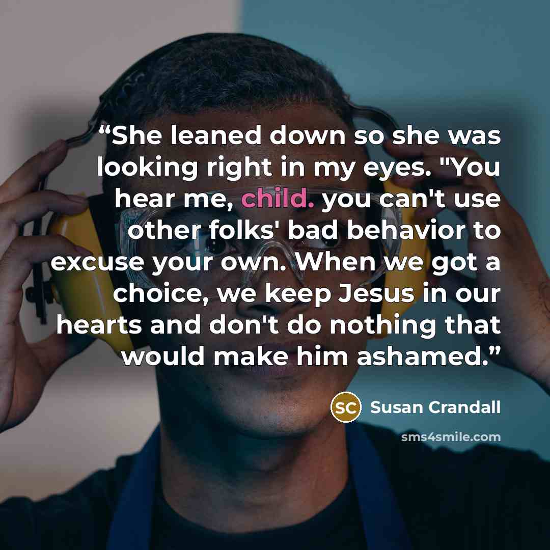 “She leaned down so she was looking right in my eyes. "You hear me, child. you can't use other folks' bad behavior to excuse your own. When we got a choice, we keep Jesus in our hearts and don't do nothing that would make him ashamed.” quote by susan crandall