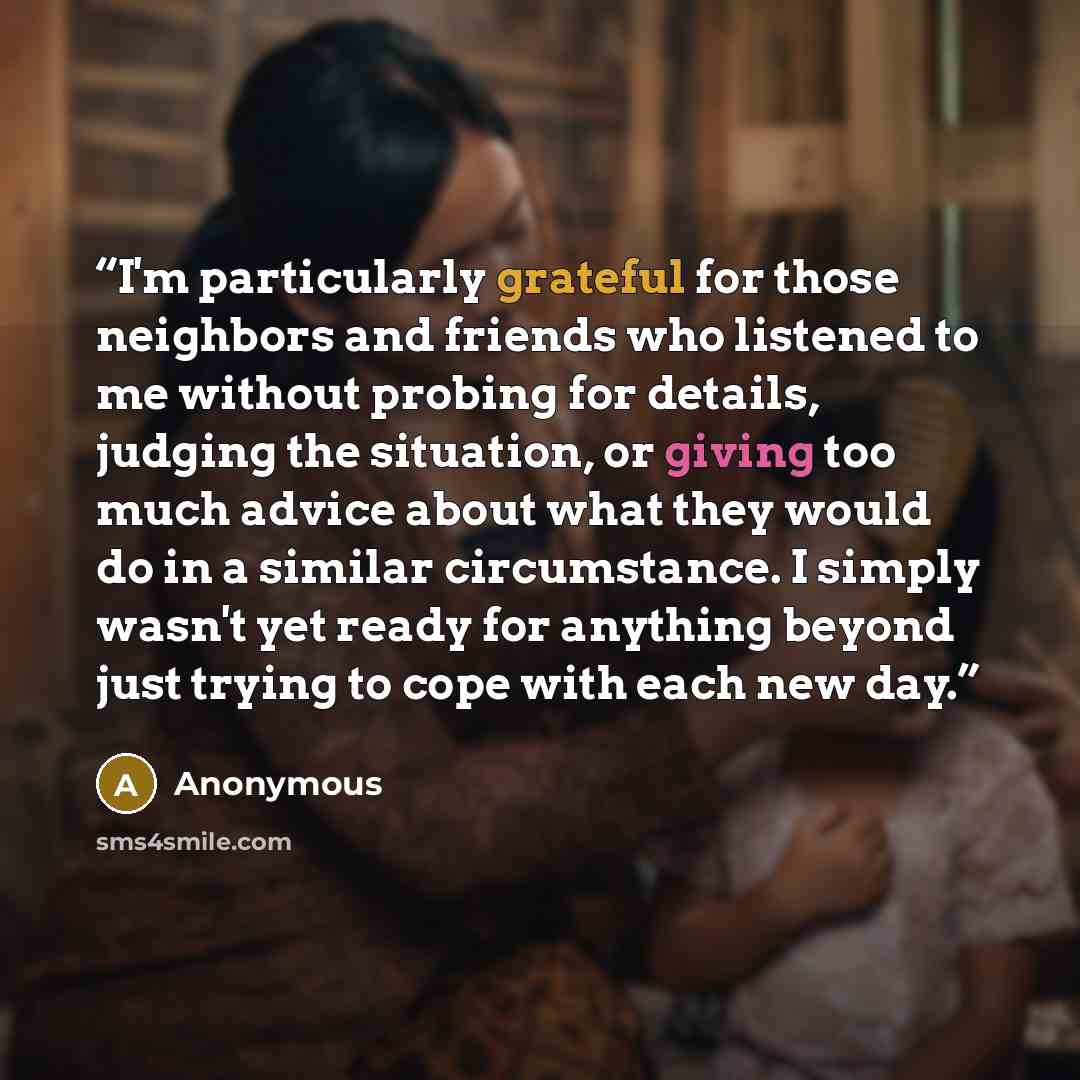 “I'm particularly grateful for those neighbors and friends who listened to me without probing for details, judging the situation, or giving too much advice about what they would do in a similar circumstance. I simply wasn't yet ready for anything beyond just trying to cope with each new day.” quote by Anonymous