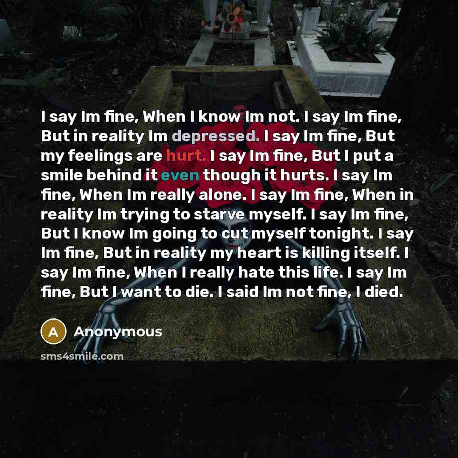 “I say Im fine, When I know Im not. I say Im fine, But in reality Im depressed. I say Im fine, But my feelings are hurt. I say Im fine, But I put a smile behind it even though it hurts. I say Im fine, When Im really alone. I say Im fine, When in reality Im trying to starve myself. I say Im fine…” quote by Anonymous
