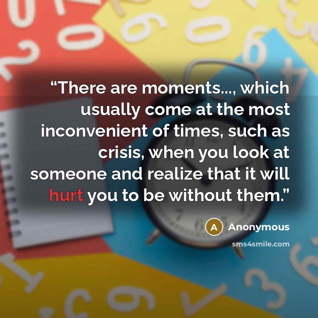“There are moments..., which usually come at the most inconvenient of times, such as crisis, when you look at someone and realize that it will hurt you to be without them.” quote by Anonymous