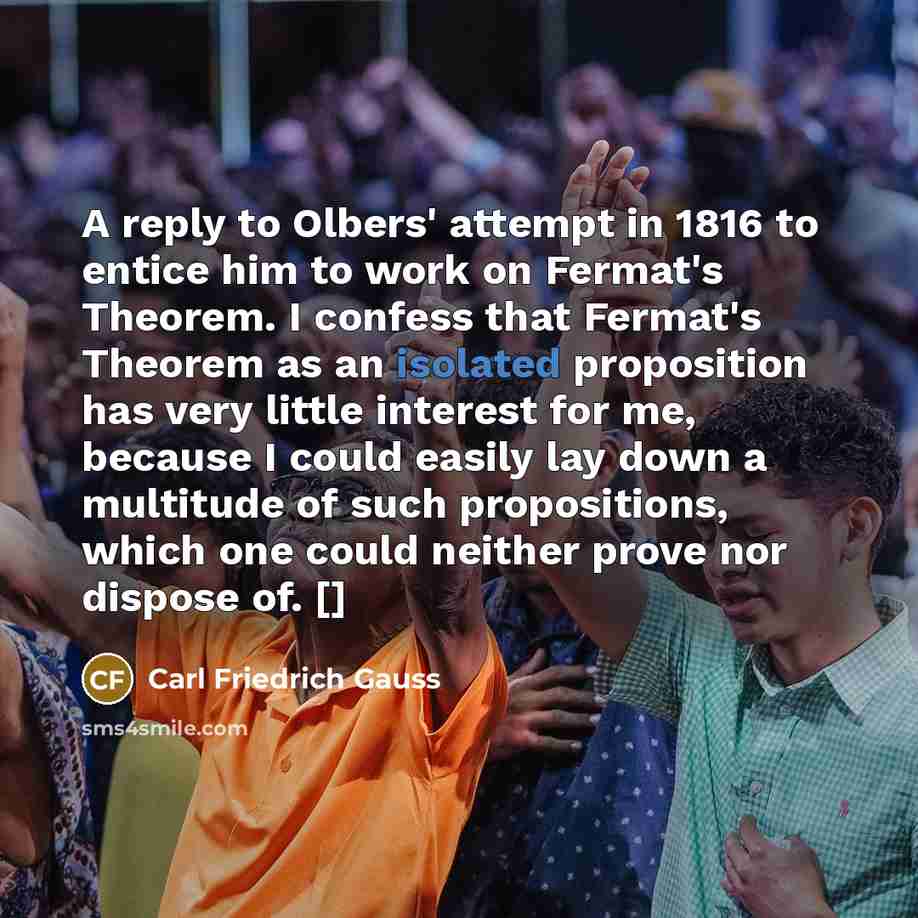“A reply to Olbers' attempt in 1816 to entice him to work on Fermat's Theorem. I confess that Fermat's Theorem as an isolated proposition has very little interest for me, because I could easily lay down a multitude of such propositions, which one could neither prove nor dispose of. []” quote by Carl Friedrich Gauss
