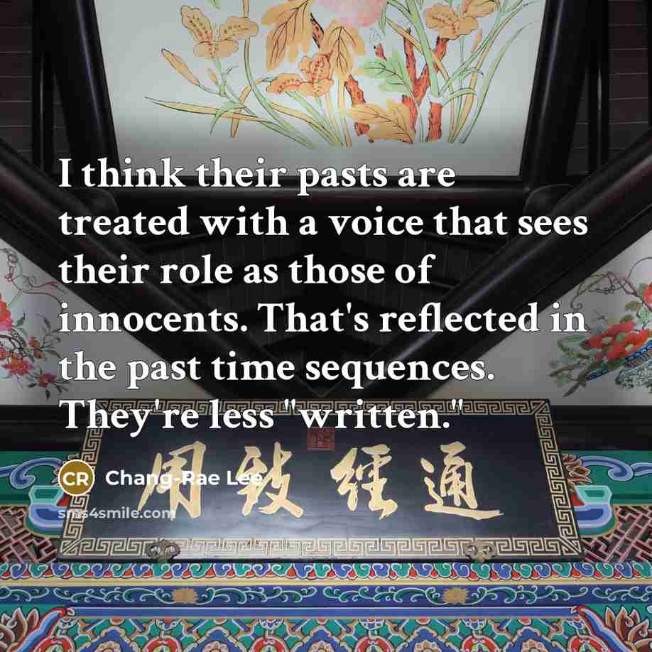 “I think their pasts are treated with a voice that sees their role as those of innocents. That's reflected in the past time sequences. They're less "written."” quote by Chang-Rae Lee