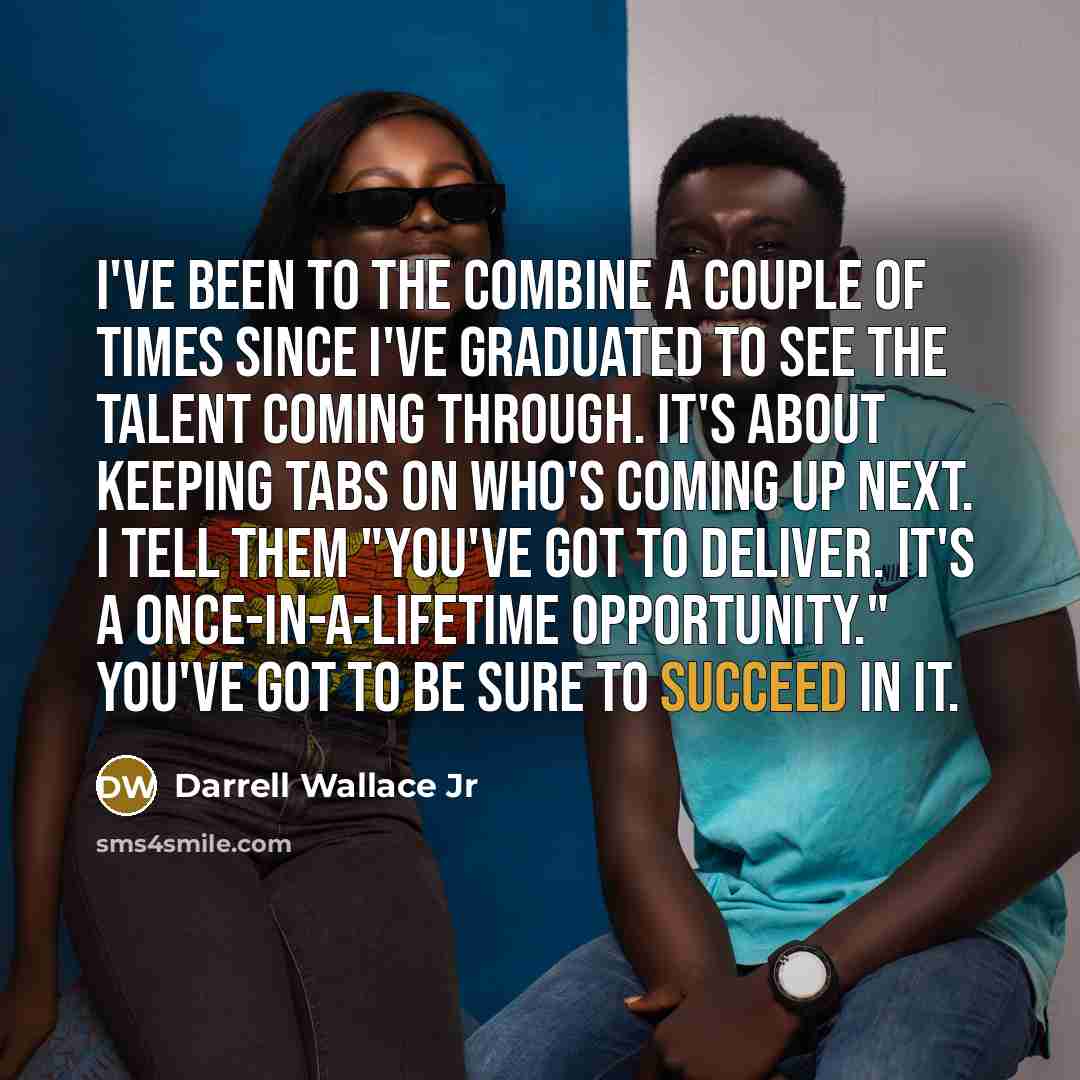 “I've been to the combine a couple of times since I've graduated to see the talent coming through. It's about keeping tabs on who's coming up next. I tell them "You've got to deliver. It's a once-in-a-lifetime opportunity." You've got to be sure to succeed in it.” quote by Darrell Wallace Jr