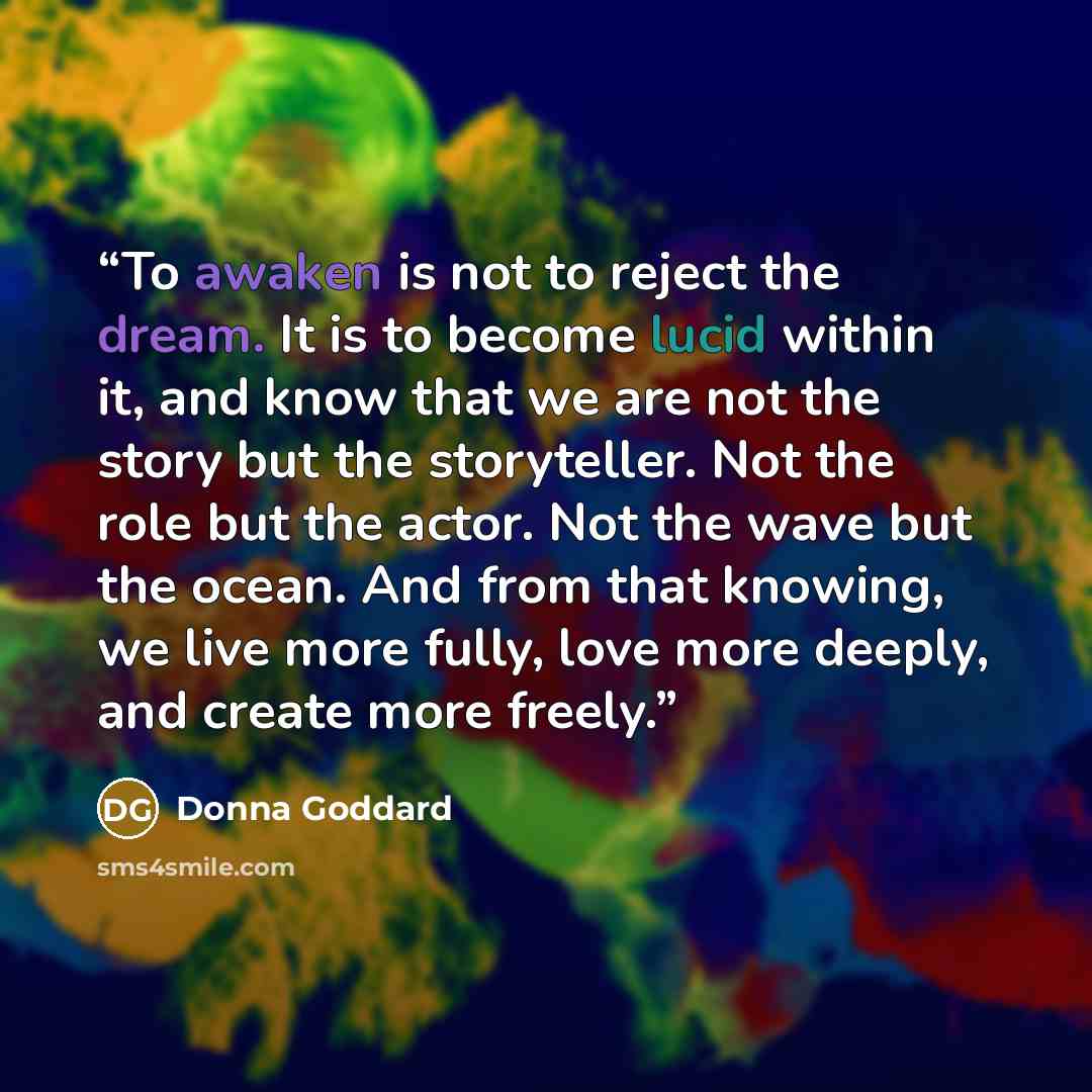 “To awaken is not to reject the dream. It is to become lucid within it, and know that we are not the story but the storyteller. Not the role but the actor. Not the wave but the ocean. And from that knowing, we live more fully, love more deeply, and create more freely.” quote by Donna Goddard