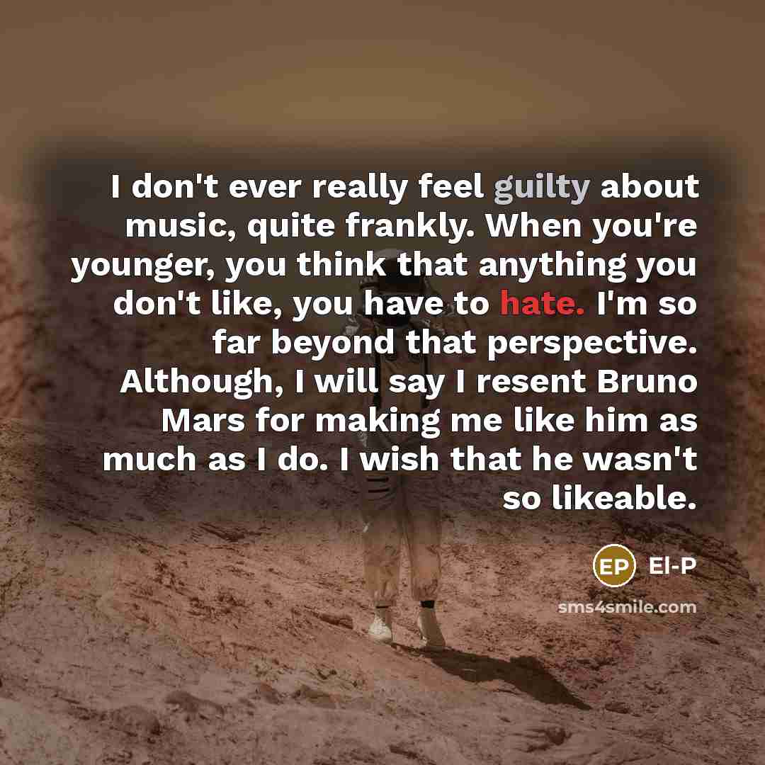 “I don't ever really feel guilty about music, quite frankly. When you're younger, you think that anything you don't like, you have to hate. I'm so far beyond that perspective. Although, I will say I resent Bruno Mars for making me like him as much as I do. I wish that he wasn't so likeable.” quote by El-P