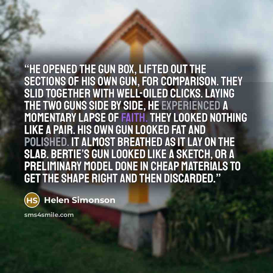 “He opened the gun box, lifted out the sections of his own gun, for comparison. They slid together with well-oiled clicks. Laying the two guns side by side, he experienced a momentary lapse of faith. They looked nothing like a pair. His own gun looked fat and polished. It almost breathed as it lay…” quote by Helen Simonson