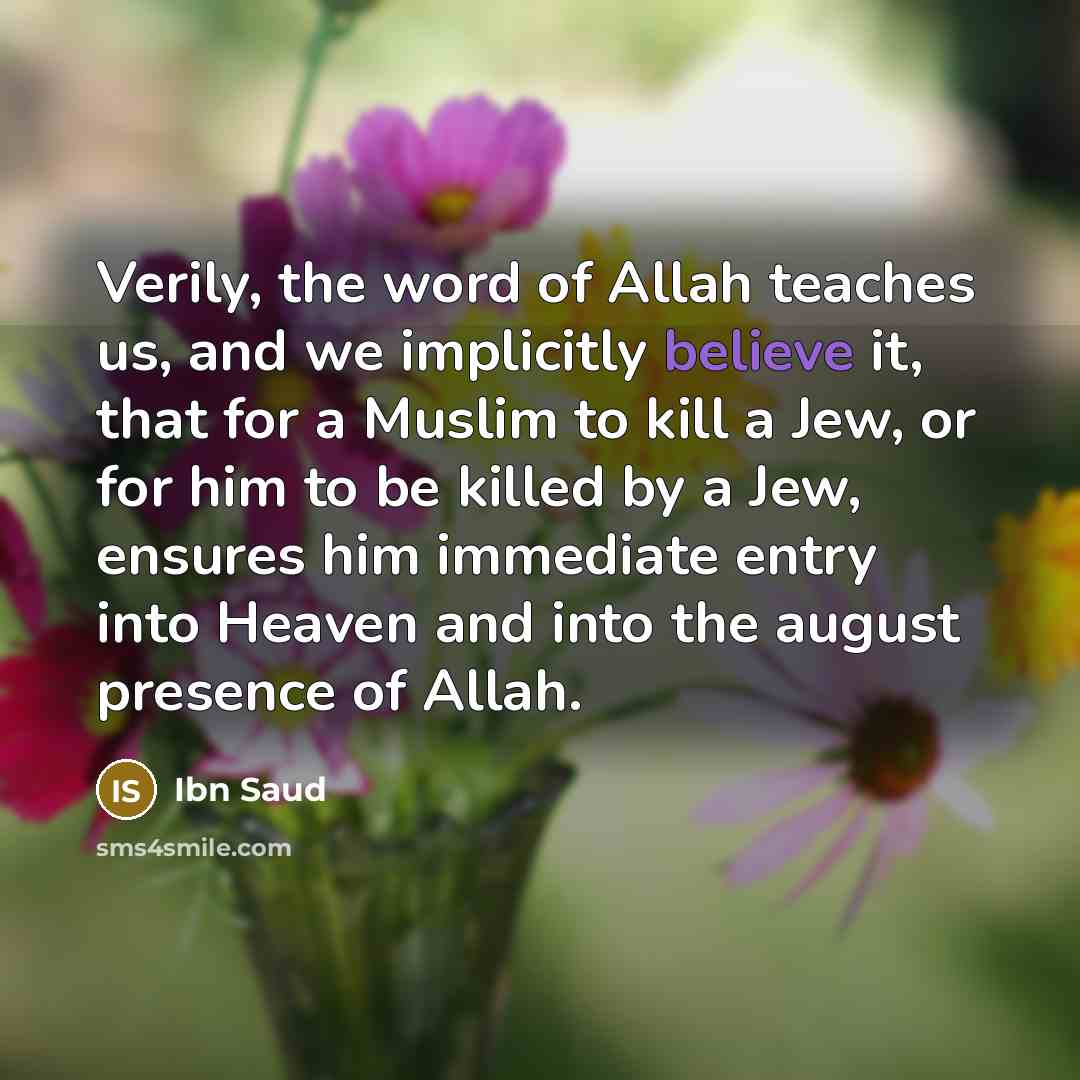 “Verily, the word of Allah teaches us, and we implicitly believe it, that for a Muslim to kill a Jew, or for him to be killed by a Jew, ensures him immediate entry into Heaven and into the august presence of Allah.” quote by Ibn Saud