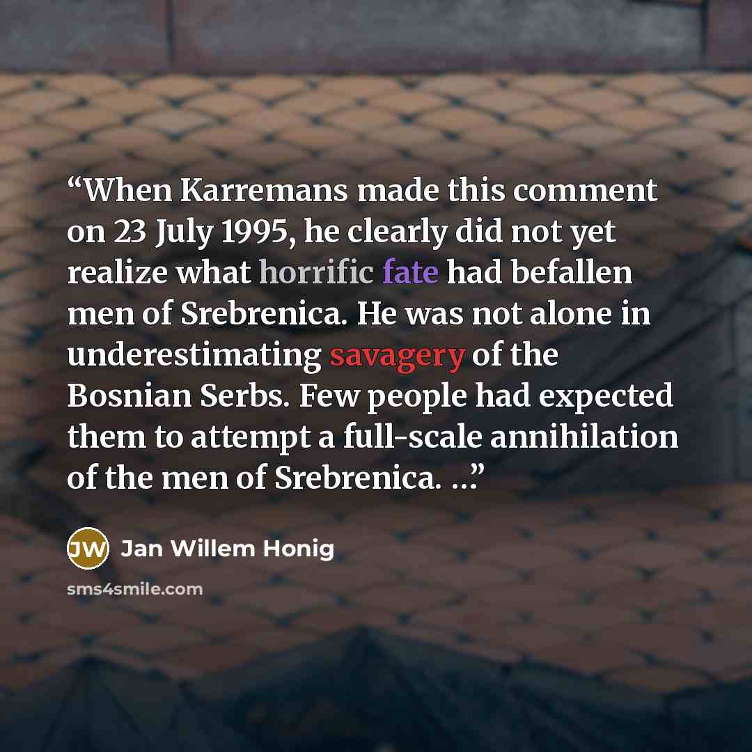 “When Karremans made this comment on 23 July 1995, he clearly did not yet realize what horrific fate had befallen men of Srebrenica. He was not alone in underestimating savagery of the Bosnian Serbs. Few people had expected them to attempt a full-scale annihilation of the men of Srebrenica. …” quote by Jan Willem Honig