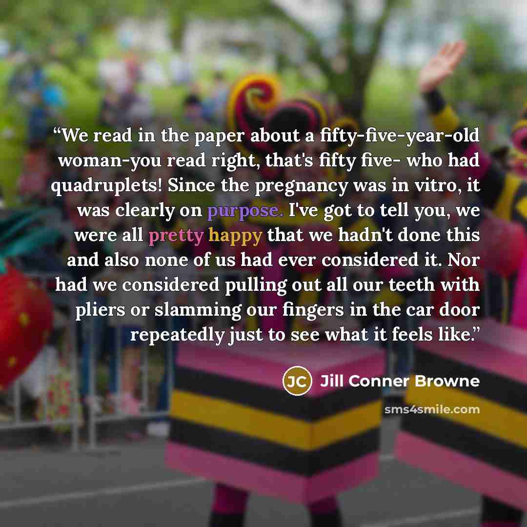 “We read in the paper about a fifty-five-year-old woman-you read right, that's fifty five- who had quadruplets! Since the pregnancy was in vitro, it was clearly on purpose. I've got to tell you, we were all pretty happy that we hadn't done this and also none of us had ever considered it. Nor had we…” quote by Jill Conner Browne