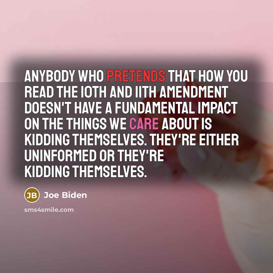 “Anybody who pretends that how you read the 10th and 11th Amendment doesn't have a fundamental impact on the things we care about is kidding themselves. They're either uninformed or they're kidding themselves.” quote by Joe Biden