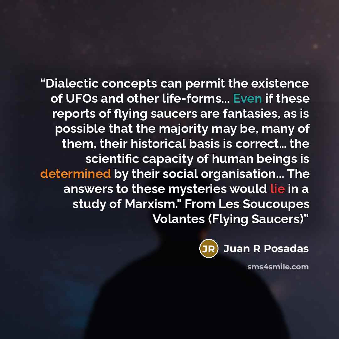 “Dialectic concepts can permit the existence of UFOs and other life-forms... Even if these reports of flying saucers are fantasies, as is possible that the majority may be, many of them, their historical basis is correct… the scientific capacity of human beings is determined by their social…” quote by Juan R Posadas