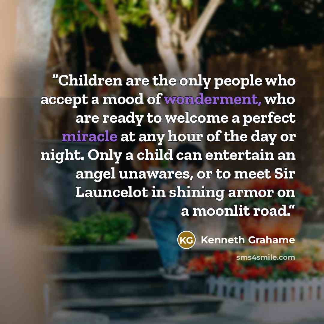 “Children are the only people who accept a mood of wonderment, who are ready to welcome a perfect miracle at any hour of the day or night. Only a child can entertain an angel unawares, or to meet Sir Launcelot in shining armor on a moonlit road.” quote by Kenneth Grahame