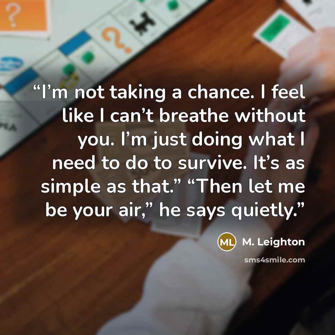 “I’m not taking a chance. I feel like I can’t breathe without you. I’m just doing what I need to do to survive. It’s as simple as that.” “Then let me be your air,” he says quietly.” quote by M. Leighton