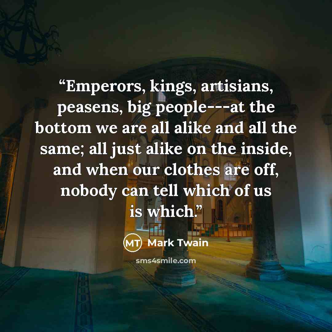 “Emperors, kings, artisians, peasens, big people---at the bottom we are all alike and all the same; all just alike on the inside, and when our clothes are off, nobody can tell which of us is which.” quote by Mark Twain
