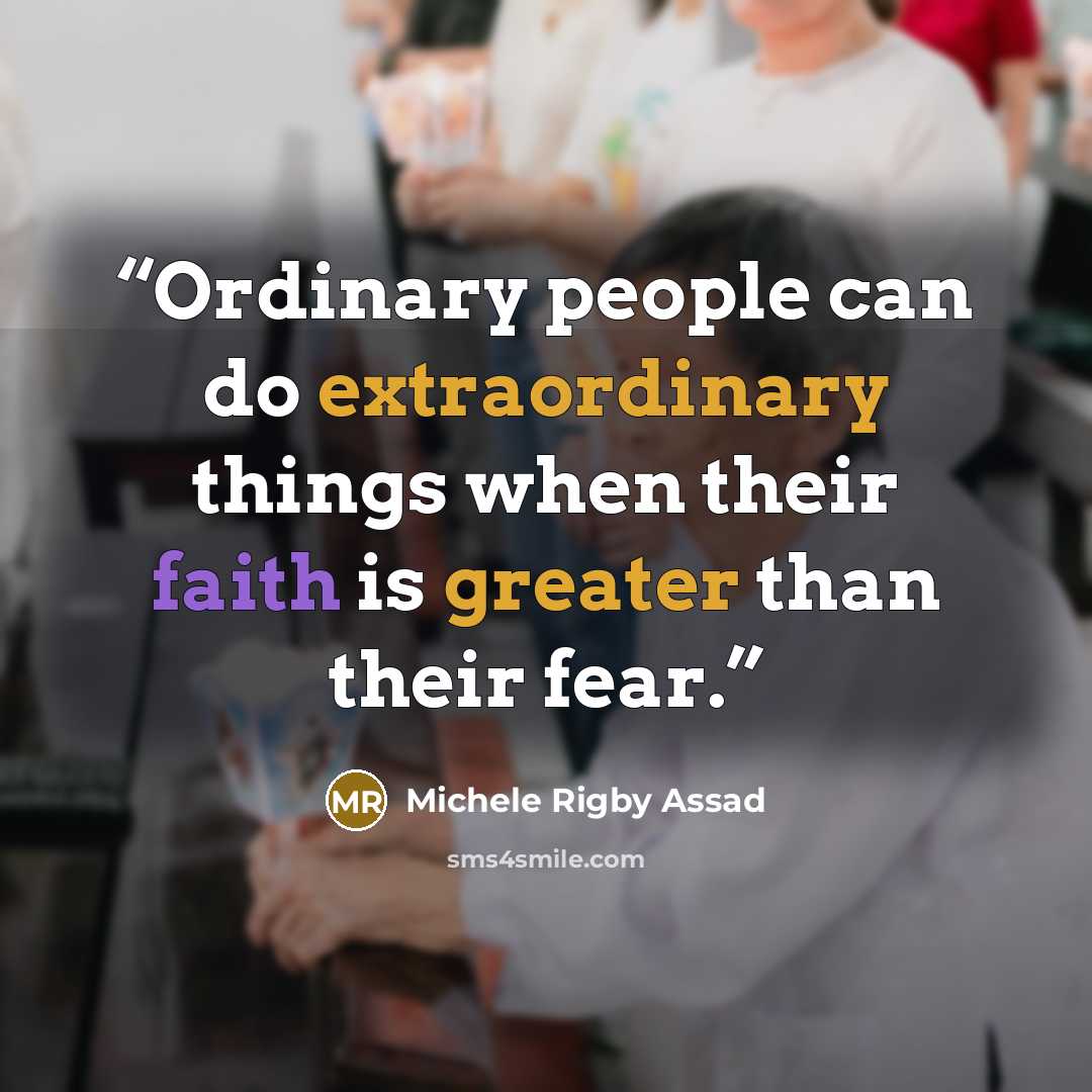 “Ordinary people can do extraordinary things when their faith is greater than their fear.” quote by Michele Rigby Assad