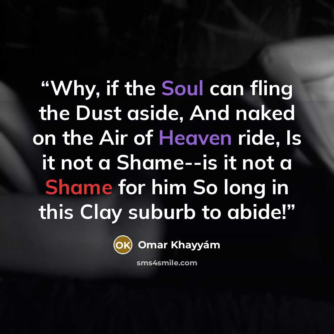 “Why, if the Soul can fling the Dust aside, And naked on the Air of Heaven ride, Is it not a Shame--is it not a Shame for him So long in this Clay suburb to abide!” quote by Omar Khayyám