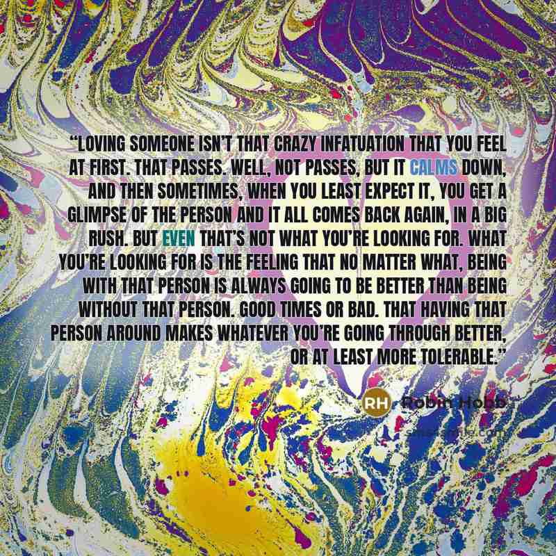 “Loving someone isn’t that crazy infatuation that you feel at first. That passes. Well, not passes, but it calms down, and then sometimes, when you least expect it, you get a glimpse of the person and it all comes back again, in a big rush. But even that’s not what you’re looking for. What you’re…” quote by Robin Hobb