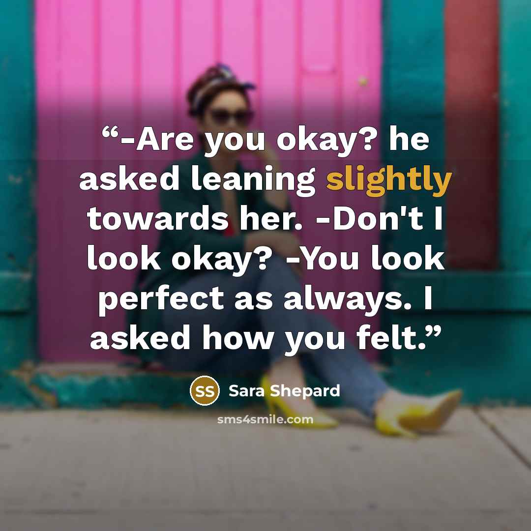 “-Are you okay? he asked leaning slightly towards her. -Don't I look okay? -You look perfect as always. I asked how you felt.” quote by Sara Shepard