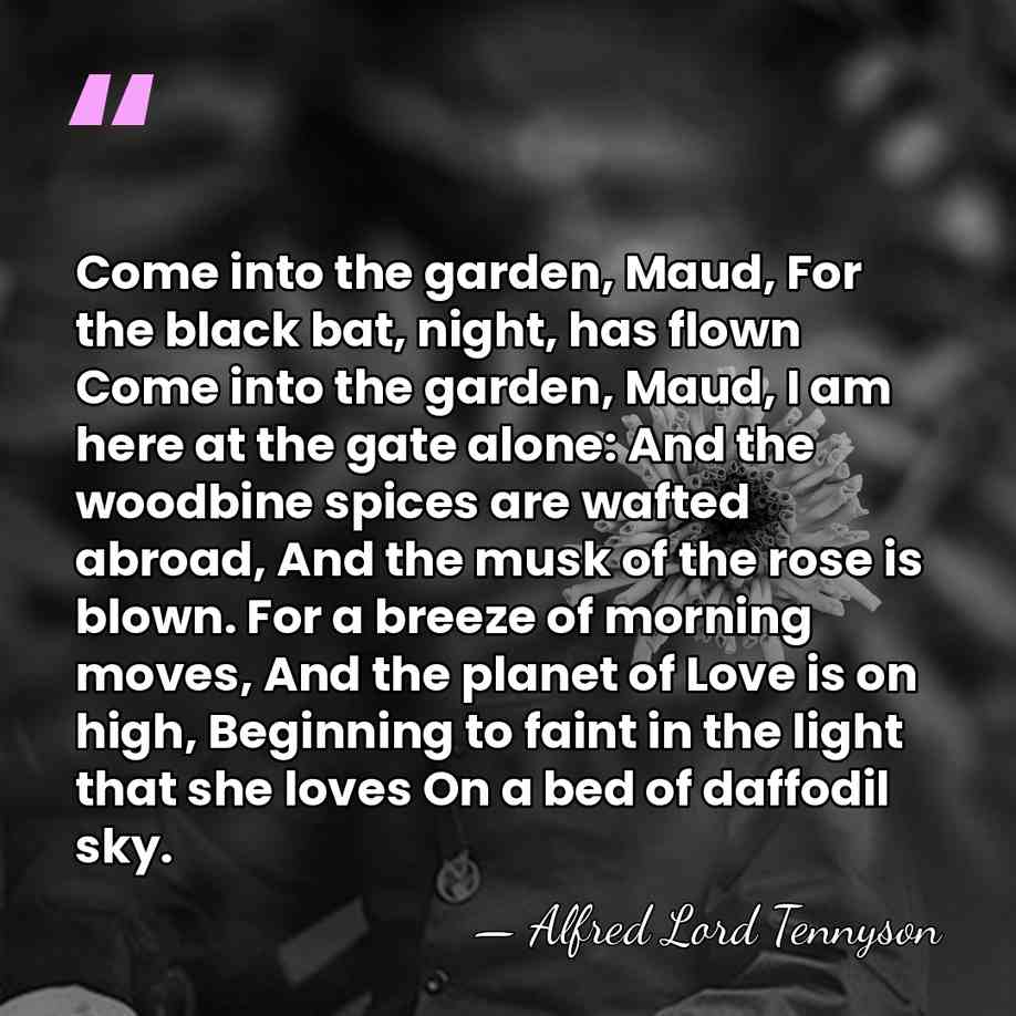 Come into the garden, Maud, For the black bat, night, has flown&hellip; - Alfred Lord Tennyson