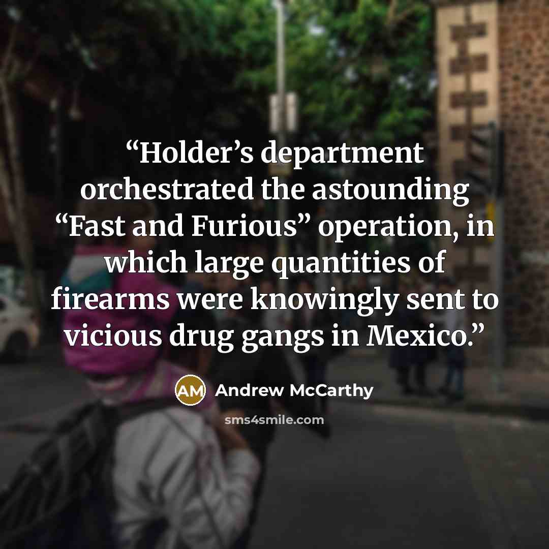 “Holder’s department orchestrated the astounding “Fast and Furious” operation, in which large quantities of firearms were knowingly sent to vicious drug gangs in Mexico.” quote by Andrew McCarthy