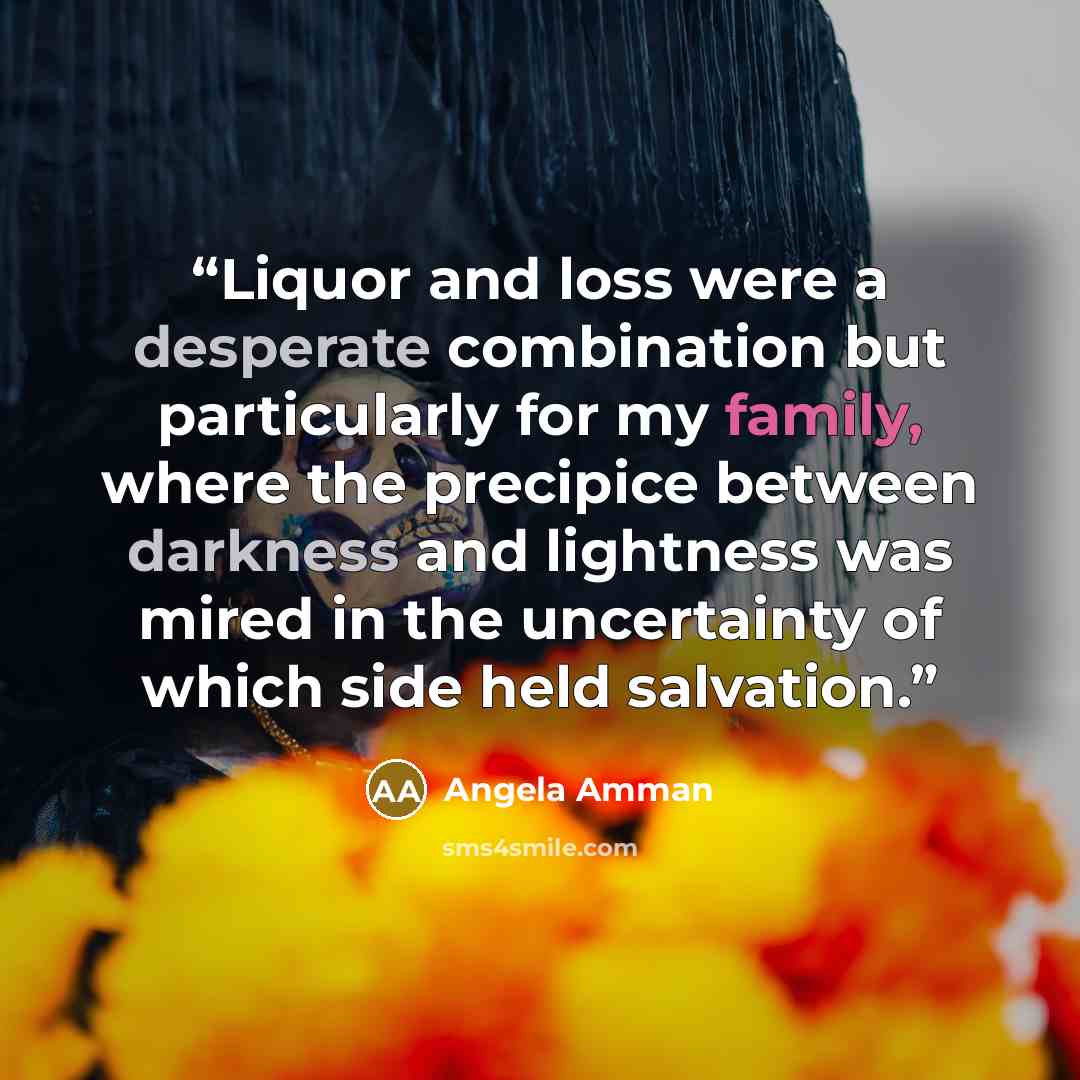 “Liquor and loss were a desperate combination but particularly for my family, where the precipice between darkness and lightness was mired in the uncertainty of which side held salvation.” quote by Angela Amman