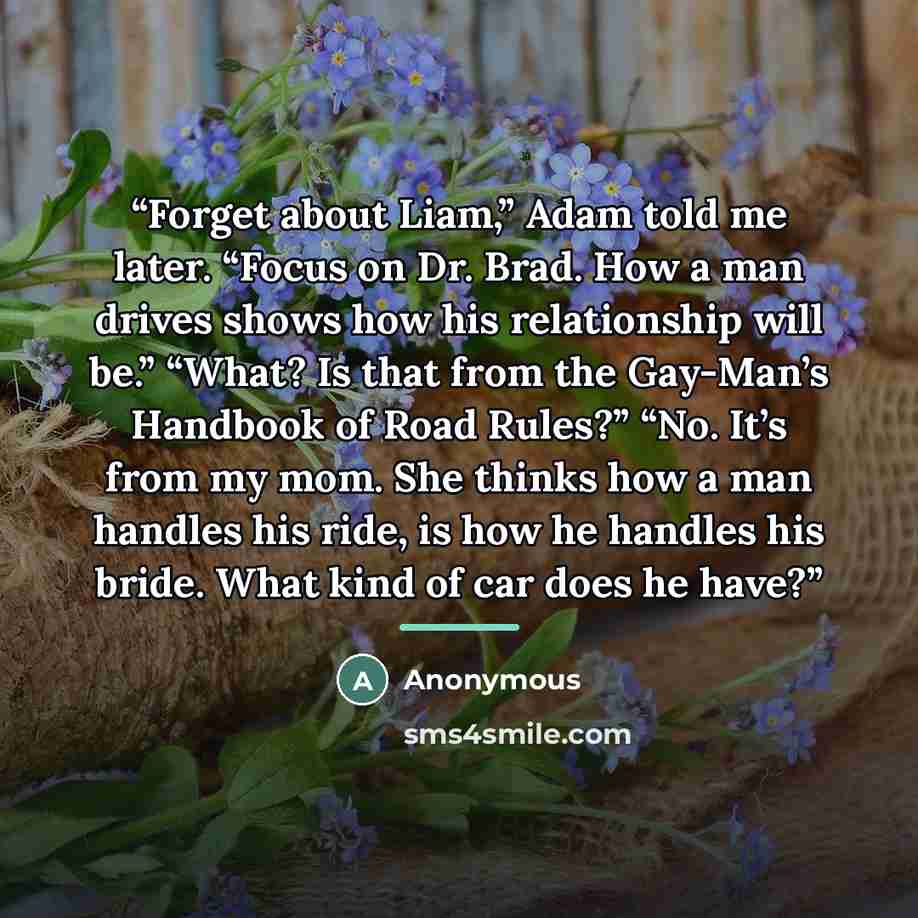 “Forget about Liam,” Adam told me later. “Focus on Dr. Brad. How a man drives shows how his relationship will be.” “What? Is that from the Gay-Man’s Handbook of Road Rules?” “No. It’s from my mom. She thinks how a man handles his ride, is how he handles his bride. What kind of car does he have?” quote by Anonymous