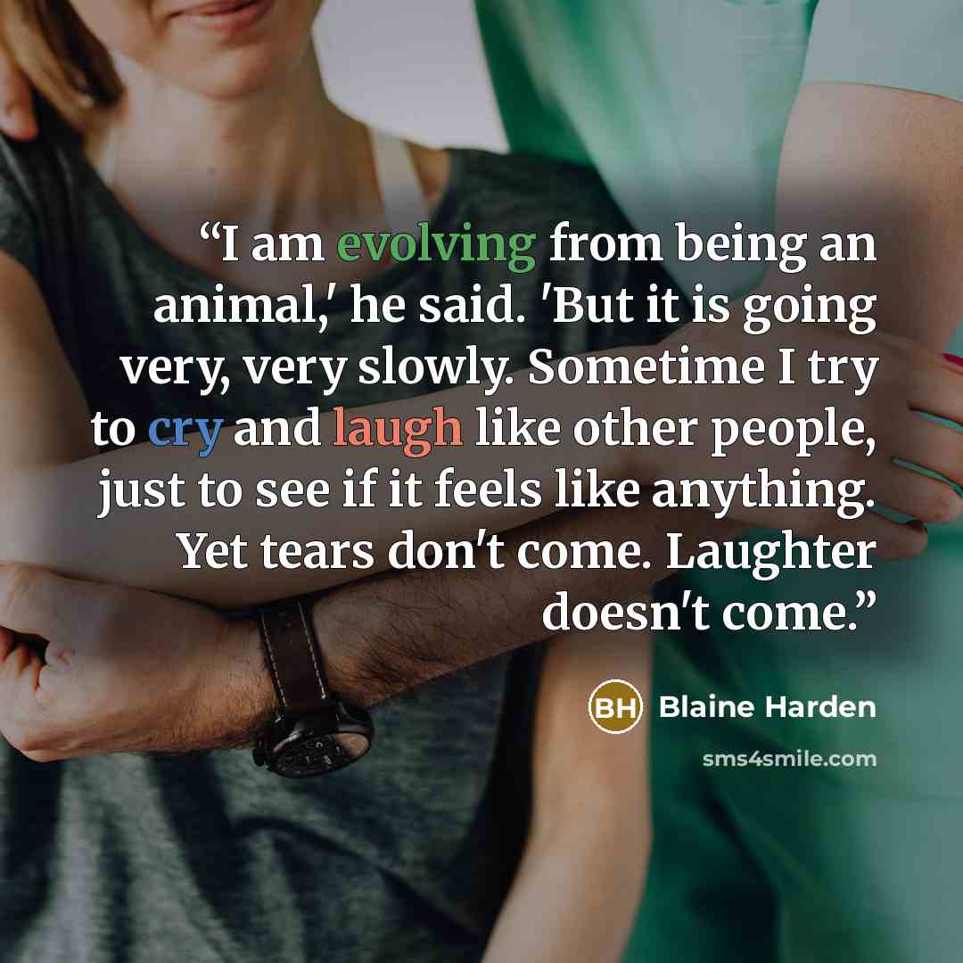 “I am evolving from being an animal,' he said. 'But it is going very, very slowly. Sometime I try to cry and laugh like other people, just to see if it feels like anything. Yet tears don't come. Laughter doesn't come.” quote by Blaine Harden