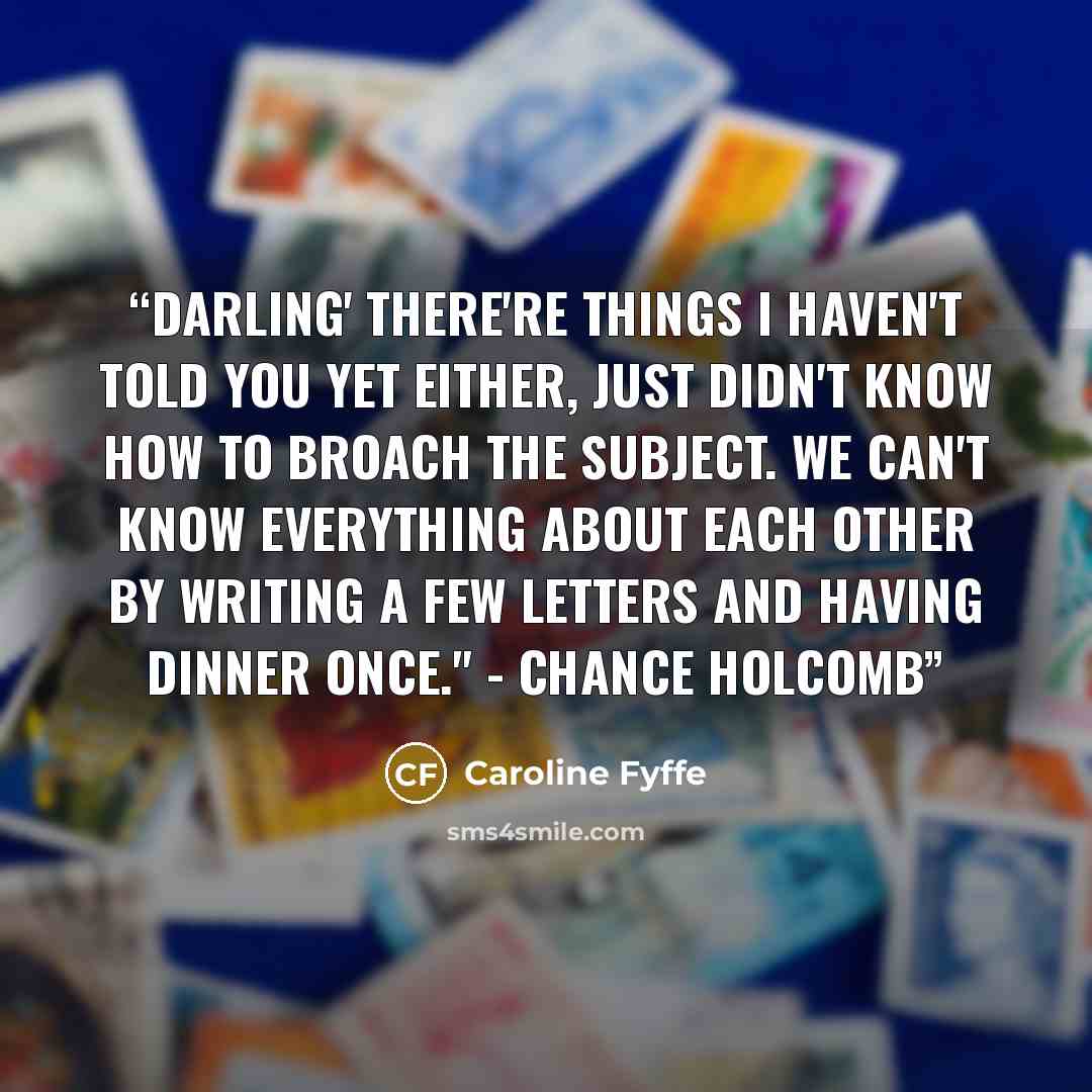 “Darling' there're things I haven't told you yet either, just didn't know how to broach the subject. We can't know everything about each other by writing a few letters and having dinner once." - Chance Holcomb” quote by Caroline Fyffe