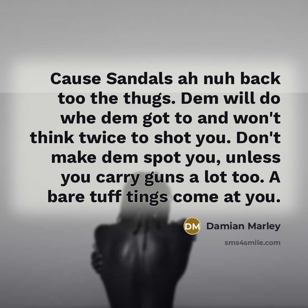 “Cause Sandals ah nuh back too the thugs. Dem will do whe dem got to and won't think twice to shot you. Don't make dem spot you, unless you carry guns a lot too. A bare tuff tings come at you.” quote by Damian Marley