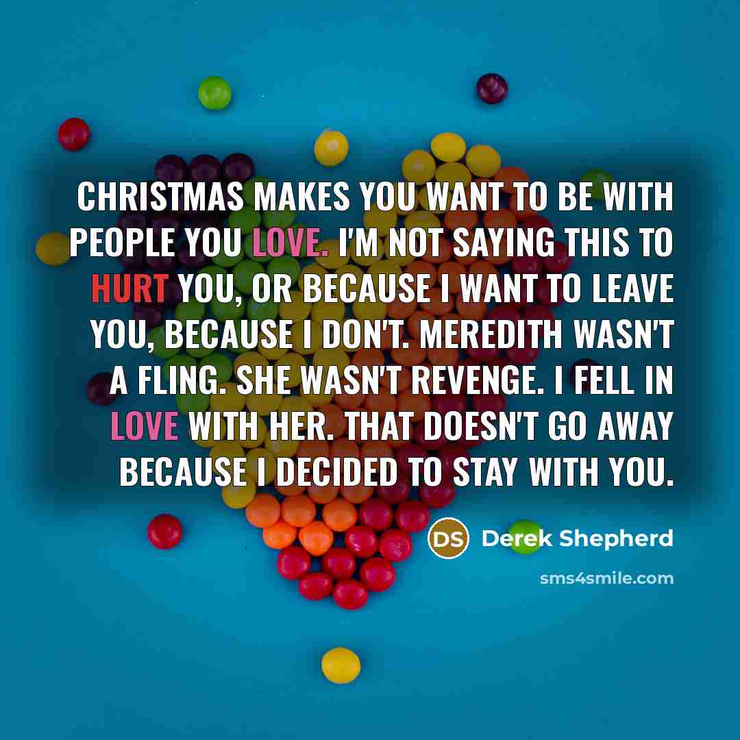 “Christmas makes you want to be with people you love. I'm not saying this to hurt you, or because I want to leave you, because I don't. Meredith wasn't a fling. She wasn't revenge. I fell in love with her. That doesn't go away because I decided to stay with you.” quote by Derek Shepherd