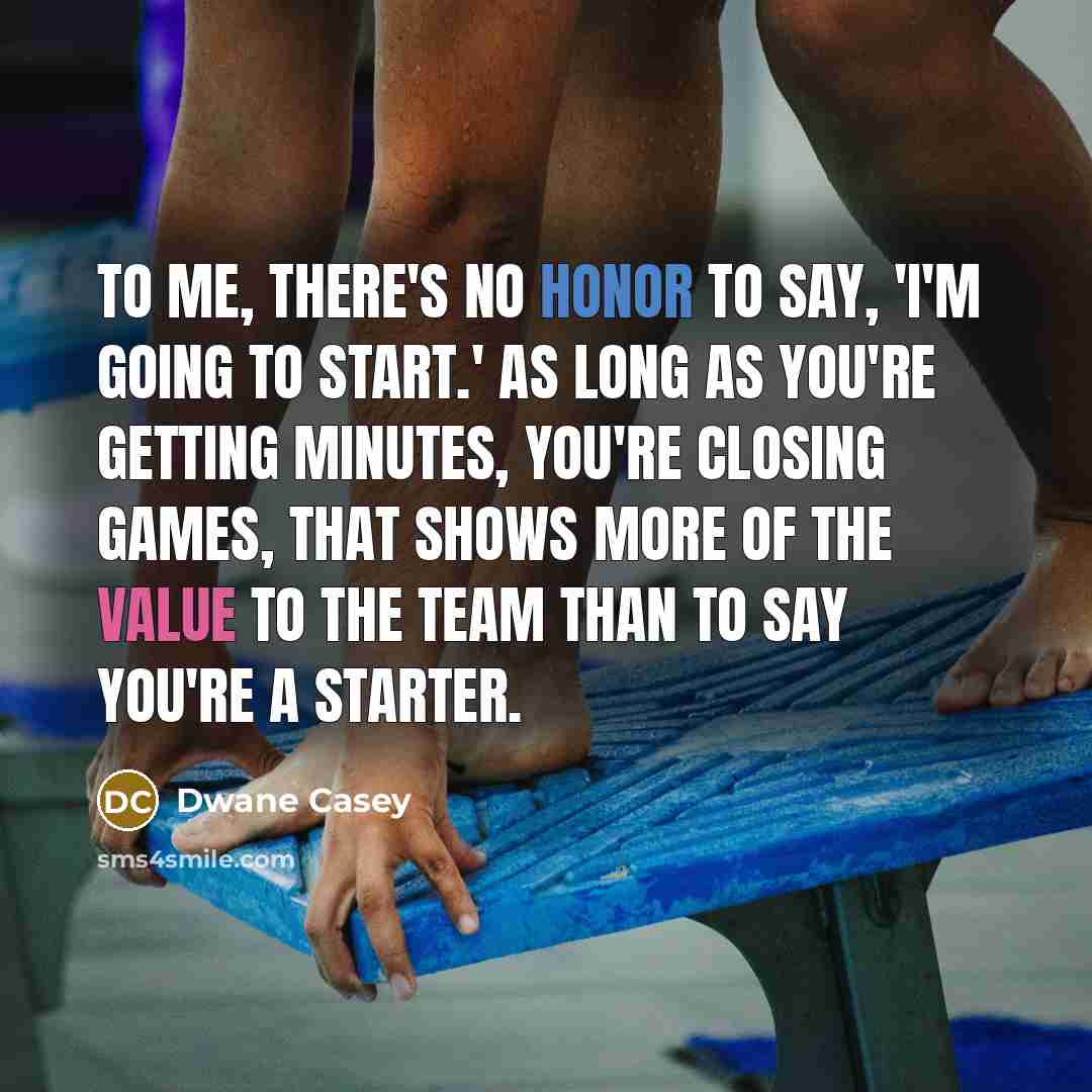 “To me, there's no honor to say, 'I'm going to start.' As long as you're getting minutes, you're closing games, that shows more of the value to the team than to say you're a starter.” quote by Dwane Casey