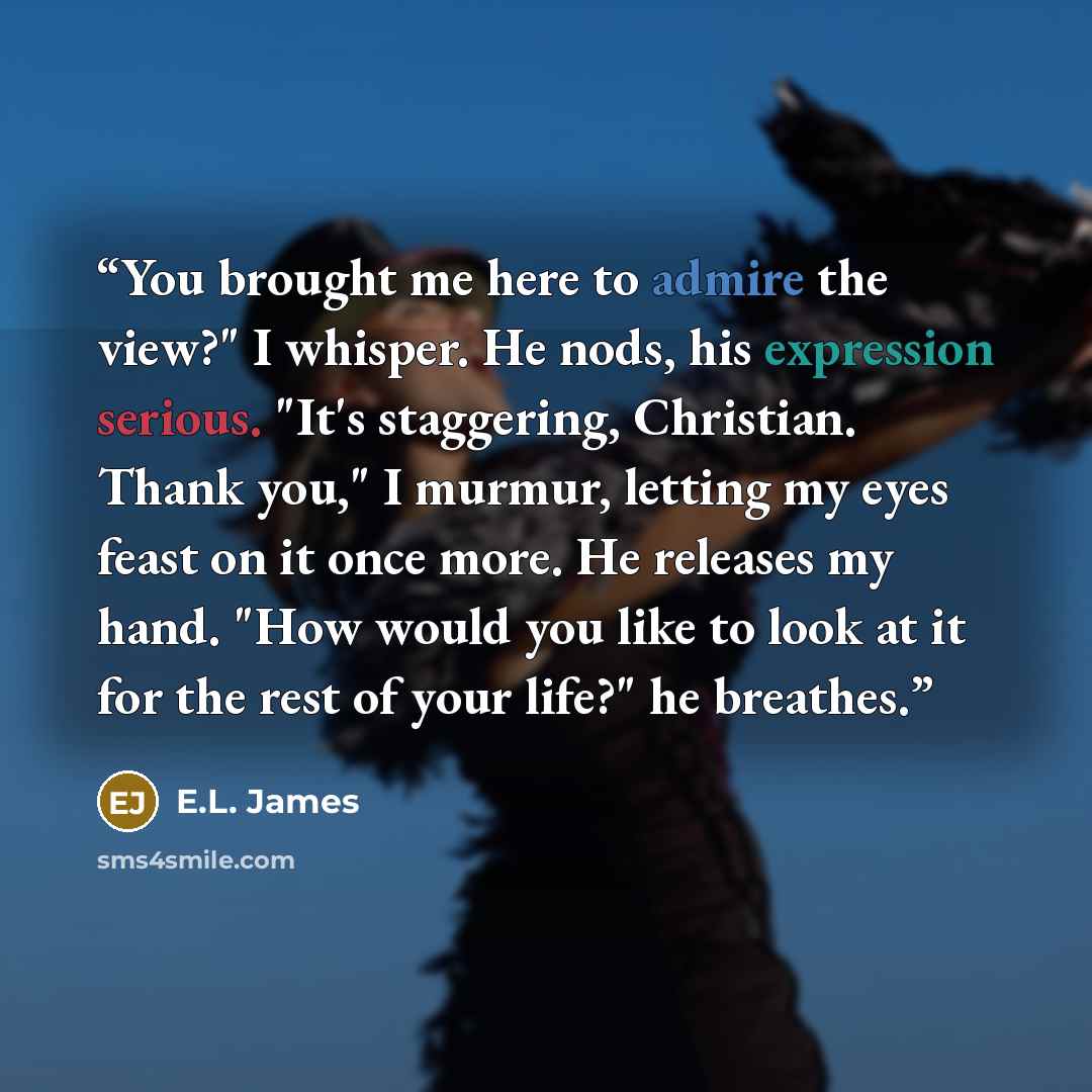 “You brought me here to admire the view?" I whisper. He nods, his expression serious. "It's staggering, Christian. Thank you," I murmur, letting my eyes feast on it once more. He releases my hand. "How would you like to look at it for the rest of your life?" he breathes.” quote by E.L. James