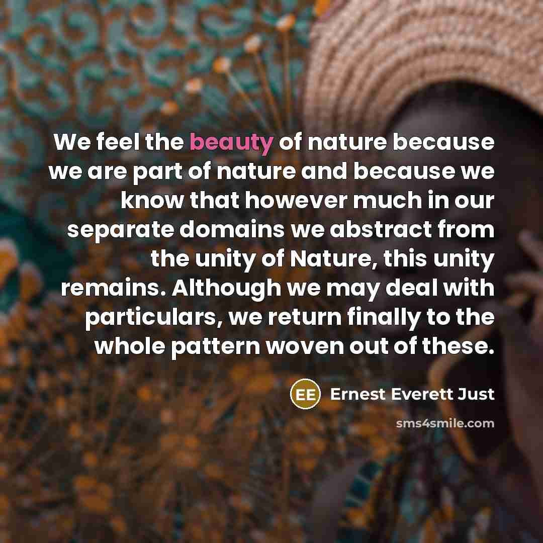 “We feel the beauty of nature because we are part of nature and because we know that however much in our separate domains we abstract from the unity of Nature, this unity remains. Although we may deal with particulars, we return finally to the whole pattern woven out of these.” quote by Ernest Everett Just