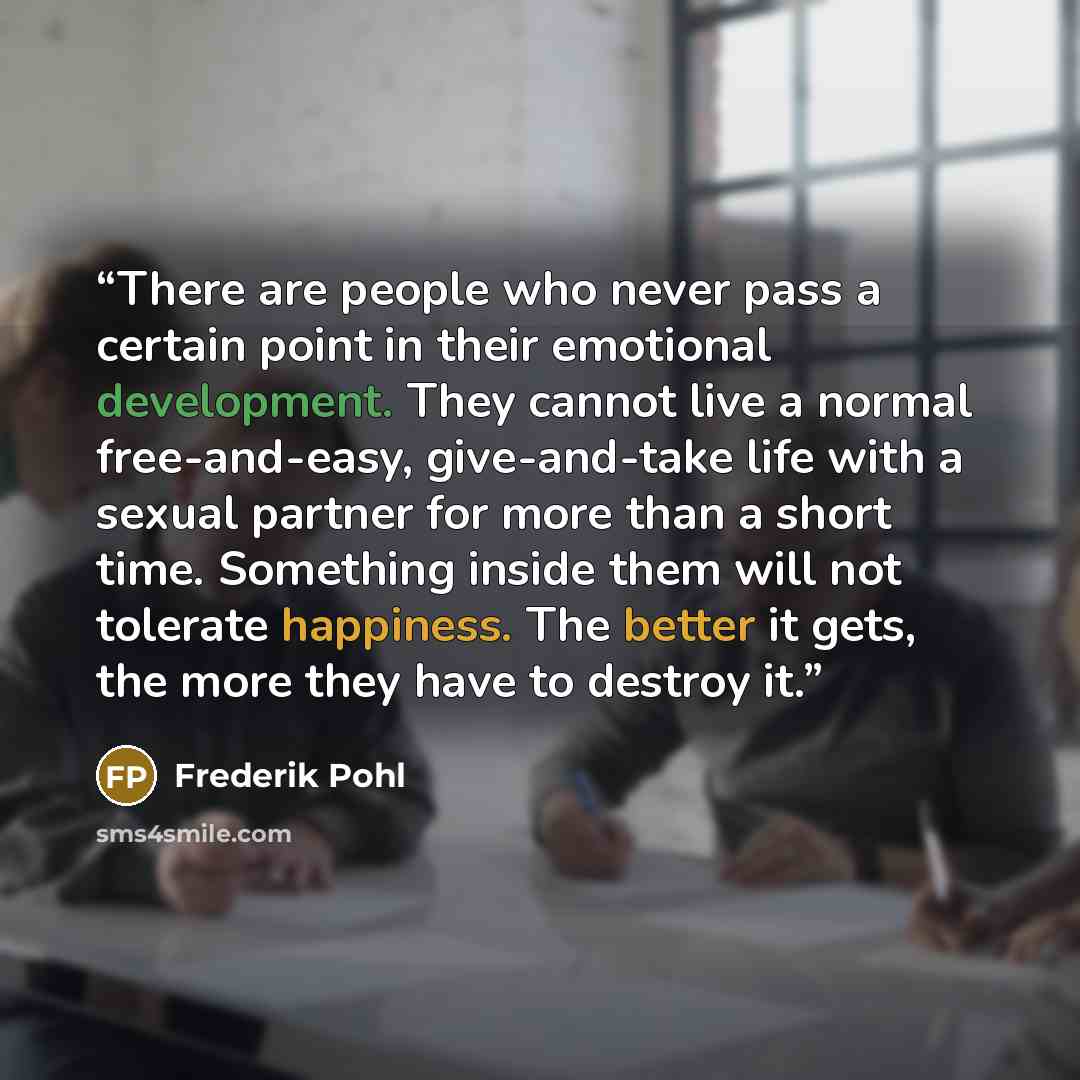 “There are people who never pass a certain point in their emotional development. They cannot live a normal free-and-easy, give-and-take life with a sexual partner for more than a short time. Something inside them will not tolerate happiness. The better it gets, the more they have to destroy it.” quote by Frederik Pohl