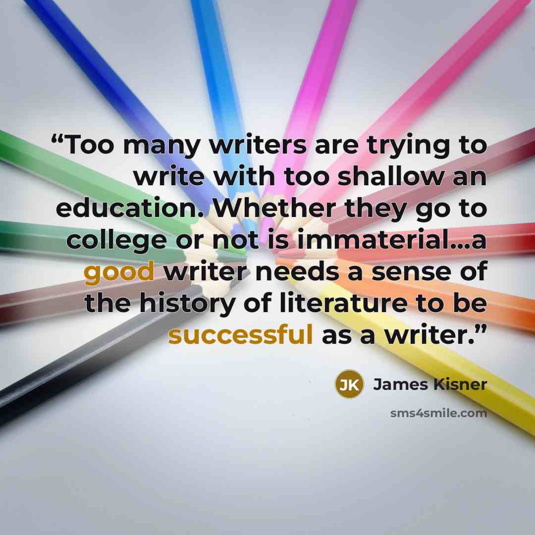 “Too many writers are trying to write with too shallow an education. Whether they go to college or not is immaterial...a good writer needs a sense of the history of literature to be successful as a writer.” quote by James Kisner