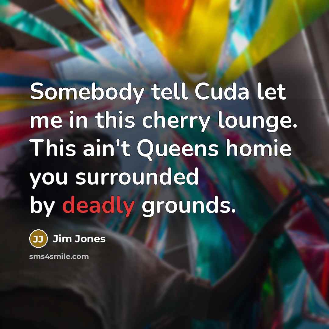 “Somebody tell Cuda let me in this cherry lounge. This ain't Queens homie you surrounded by deadly grounds.” quote by Jim Jones