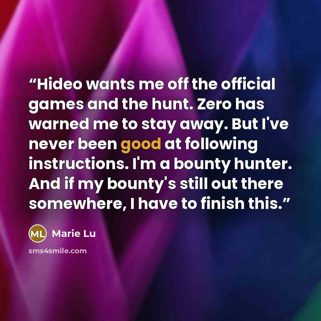 “Hideo wants me off the official games and the hunt. Zero has warned me to stay away. But I've never been good at following instructions. I'm a bounty hunter. And if my bounty's still out there somewhere, I have to finish this.” quote by Marie Lu