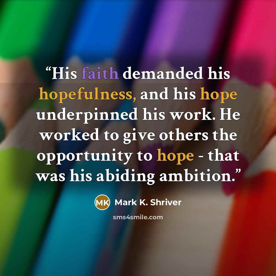 “His faith demanded his hopefulness, and his hope underpinned his work. He worked to give others the opportunity to hope - that was his abiding ambition.” quote by Mark K. Shriver