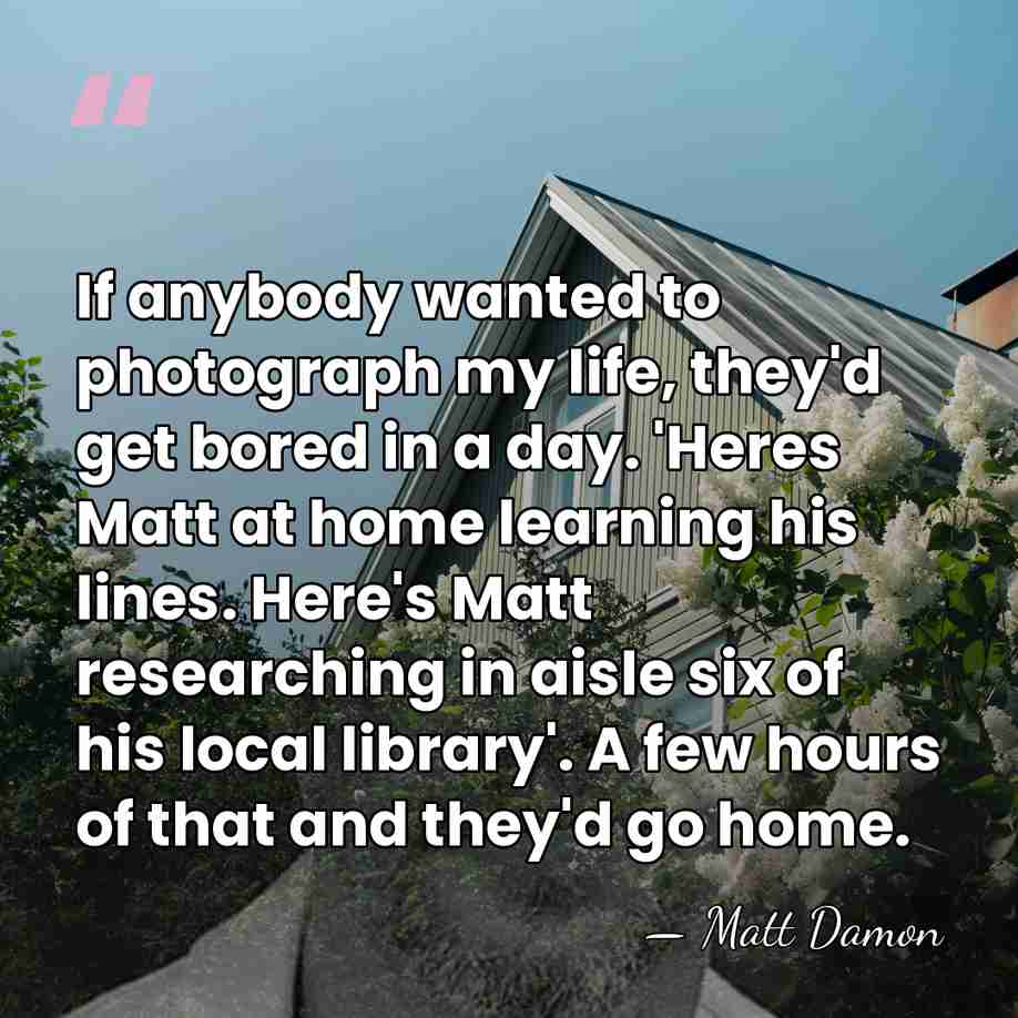 If anybody wanted to photograph my life, they'd get bored in a&hellip; - Matt Damon