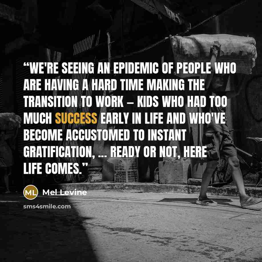 “We're seeing an epidemic of people who are having a hard time making the transition to work — kids who had too much success early in life and who've become accustomed to instant gratification, ... Ready or Not, Here Life Comes.” quote by Mel Levine