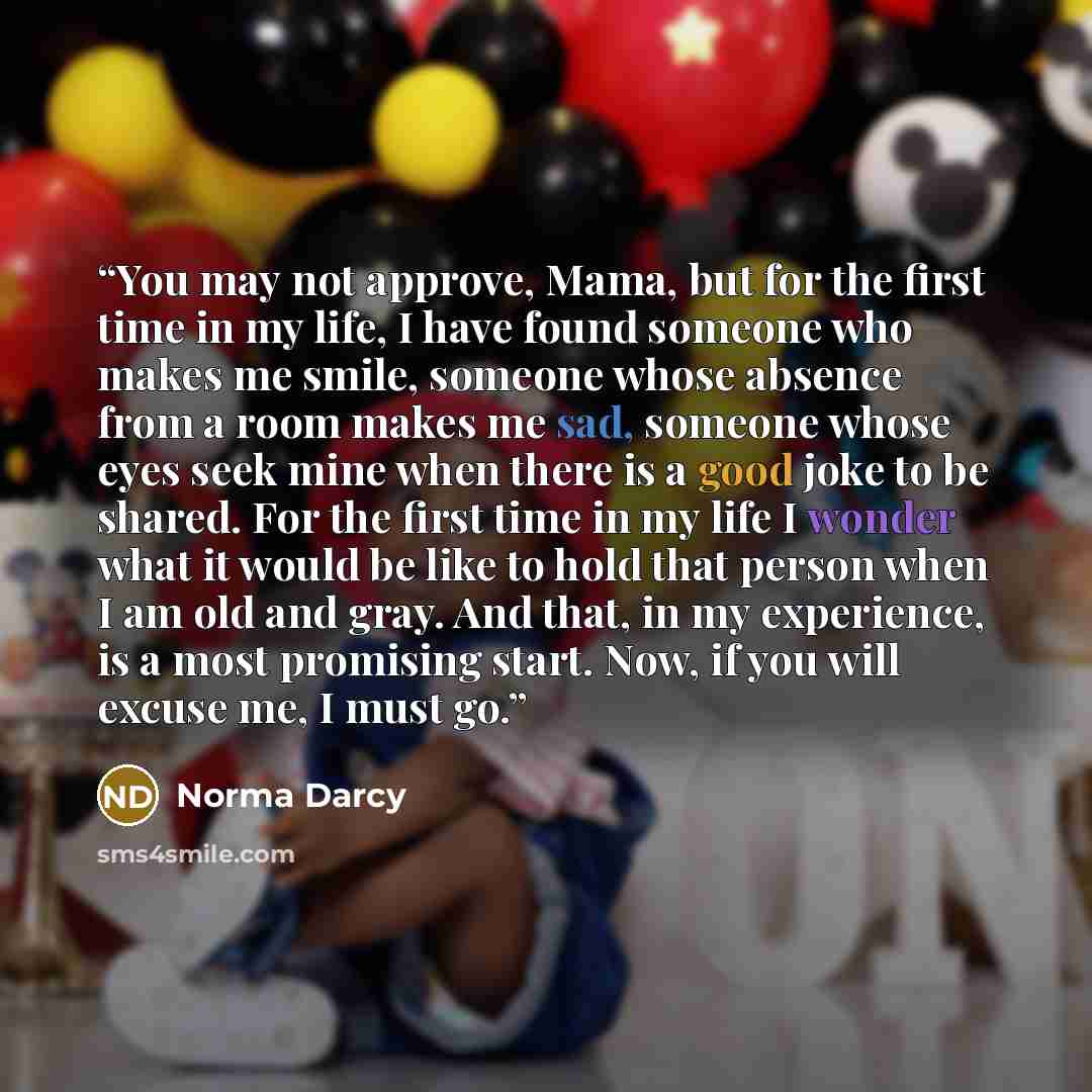 “You may not approve, Mama, but for the first time in my life, I have found someone who makes me smile, someone whose absence from a room makes me sad, someone whose eyes seek mine when there is a good joke to be shared. For the first time in my life I wonder what it would be like to hold that…” quote by Norma Darcy