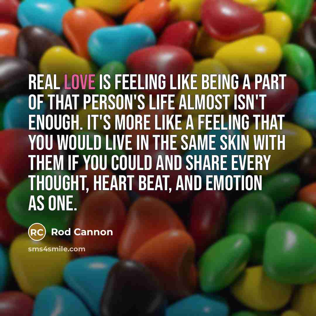 “Real love is feeling like being a part of that person's life almost isn't enough. It's more like a feeling that you would live in the same skin with them if you could and share every thought, heart beat, and emotion as one.” quote by Rod Cannon