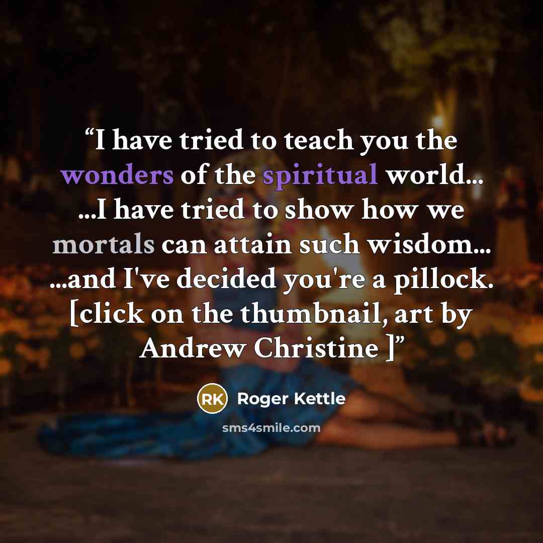 “I have tried to teach you the wonders of the spiritual world... ...I have tried to show how we mortals can attain such wisdom... ...and I've decided you're a pillock. [click on the thumbnail, art by Andrew Christine ]” quote by Roger Kettle