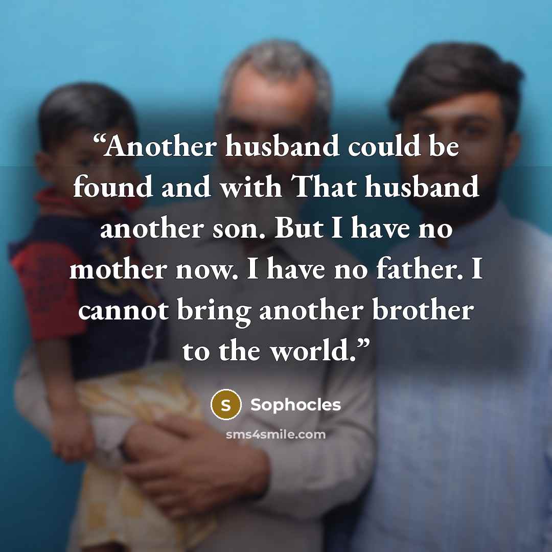 “Another husband could be found and with That husband another son. But I have no mother now. I have no father. I cannot bring another brother to the world.” quote by Sophocles