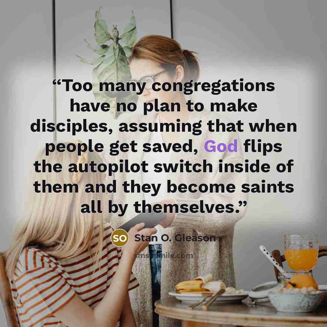 “Too many congregations have no plan to make disciples, assuming that when people get saved, God flips the autopilot switch inside of them and they become saints all by themselves.” quote by Stan O. Gleason