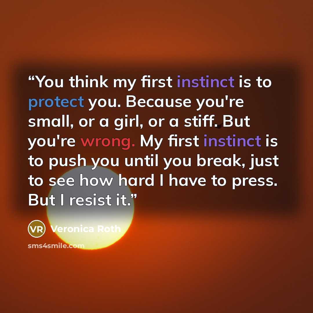 “You think my first instinct is to protect you. Because you're small, or a girl, or a stiff. But you're wrong. My first instinct is to push you until you break, just to see how hard I have to press. But I resist it.” quote by Veronica Roth