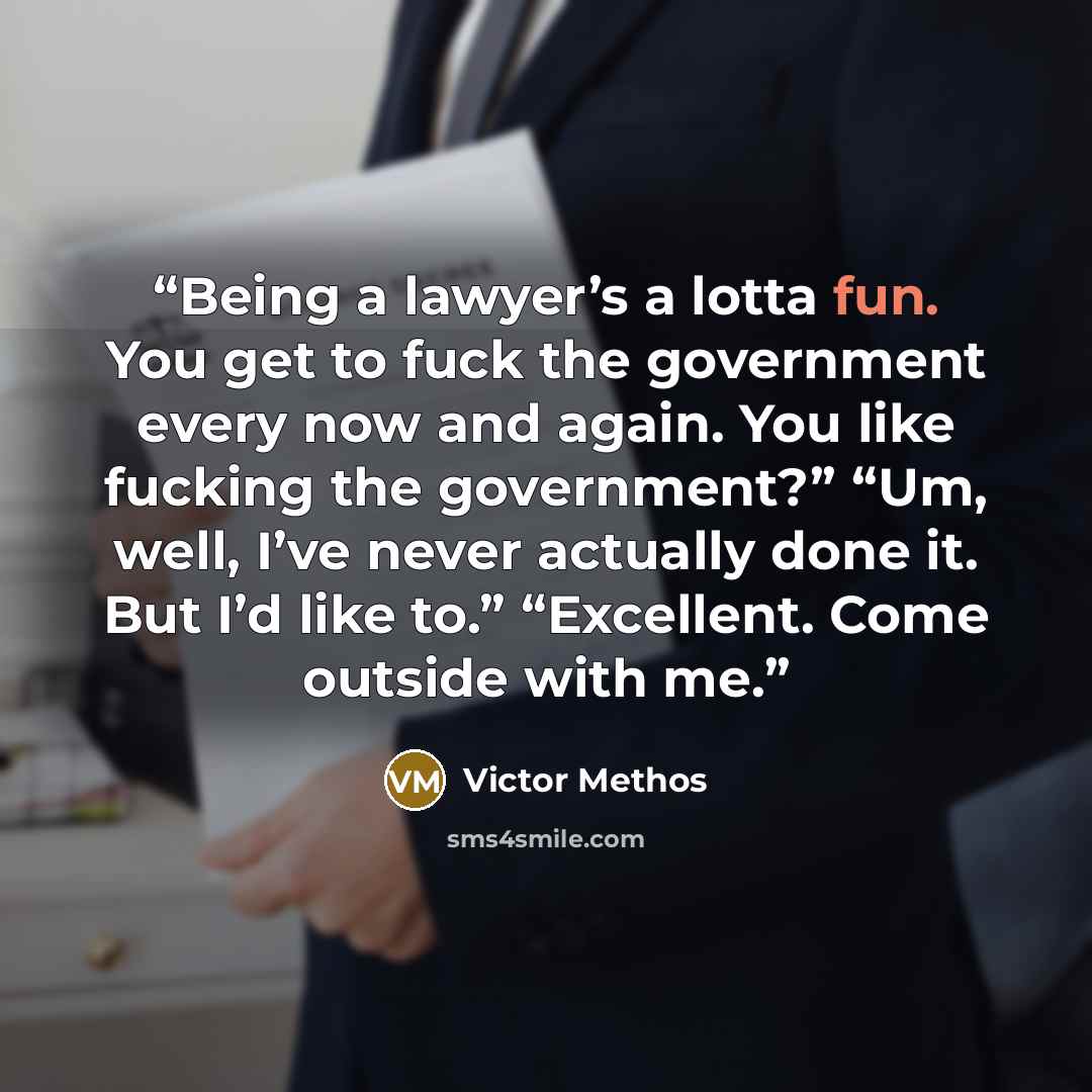 “Being a lawyer’s a lotta fun. You get to fuck the government every now and again. You like fucking the government?” “Um, well, I’ve never actually done it. But I’d like to.” “Excellent. Come outside with me.” quote by Victor Methos