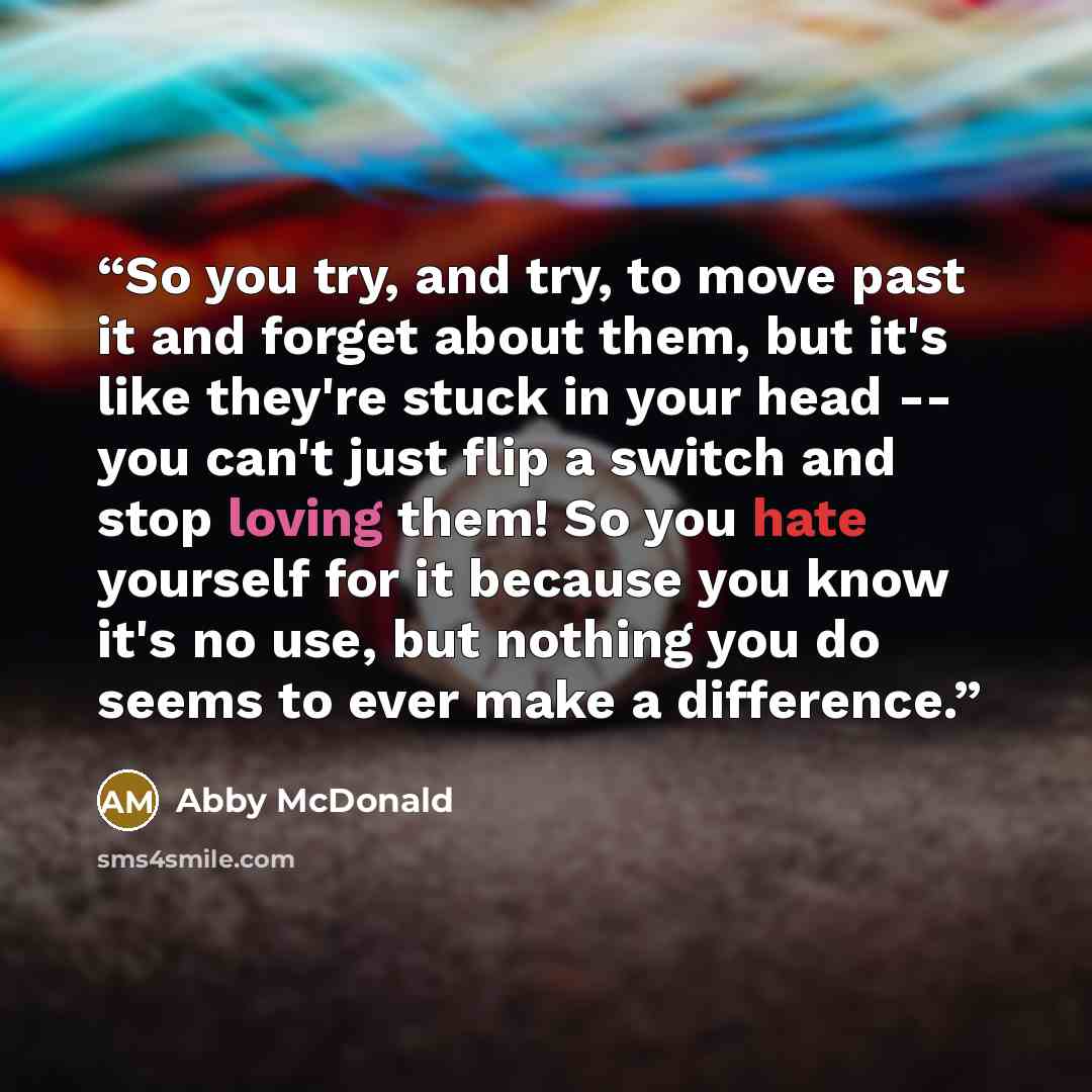 “So you try, and try, to move past it and forget about them, but it's like they're stuck in your head -- you can't just flip a switch and stop loving them! So you hate yourself for it because you know it's no use, but nothing you do seems to ever make a difference.” quote by Abby McDonald