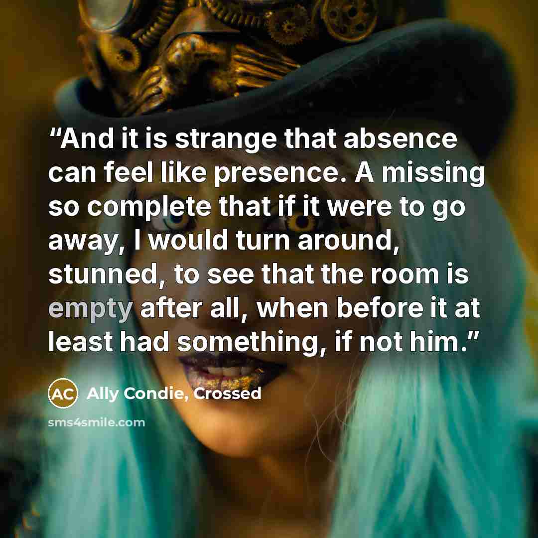 “And it is strange that absence can feel like presence. A missing so complete that if it were to go away, I would turn around, stunned, to see that the room is empty after all, when before it at least had something, if not him.” quote by Ally Condie, Crossed
